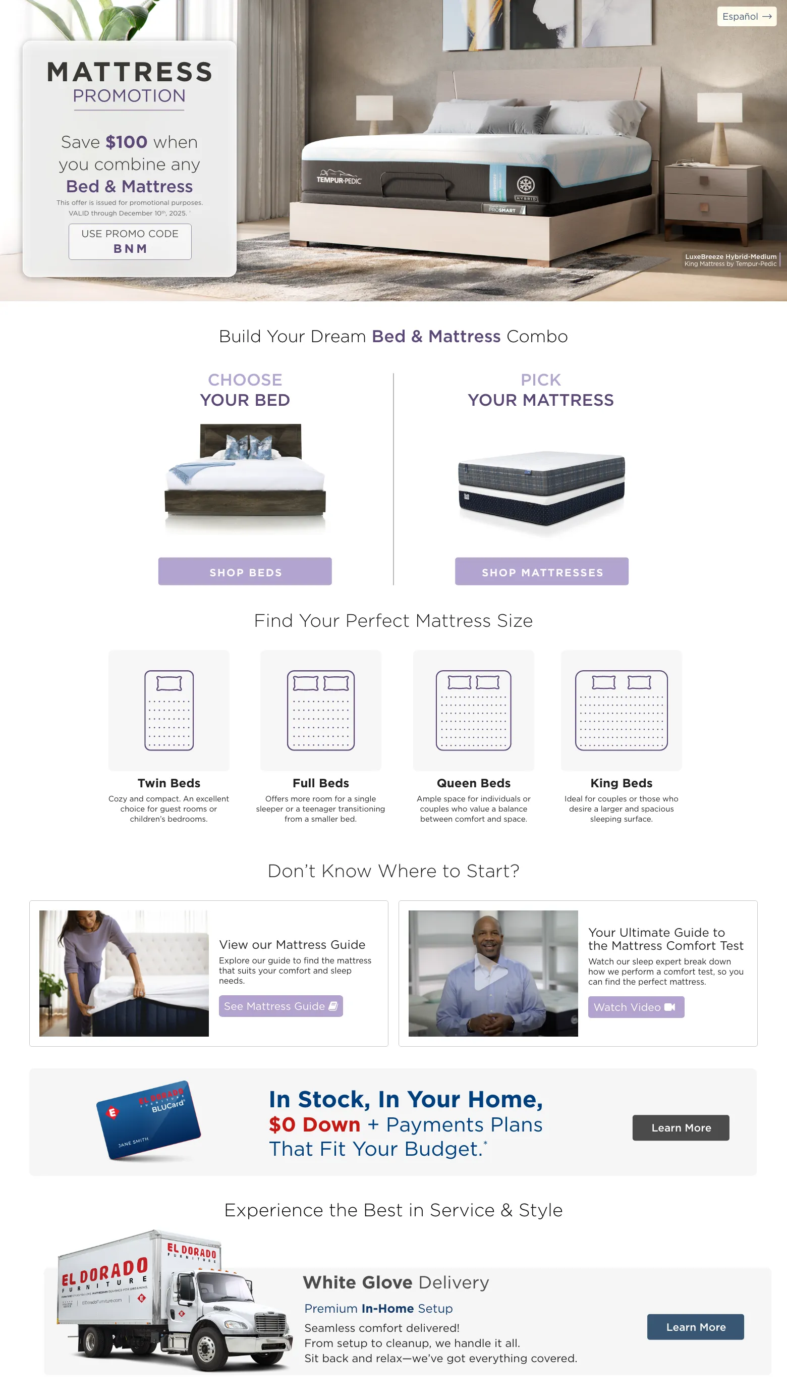 Mattress Promotion. Save $100 when you combine any Bed & Mattress. VALID through December 10th, 2025. † USE PROMO CODE BNM. Choose Your bed. Shop Beds. PICK YOUR MATTRESS. Shop MATTRESSES. Find Your Perfect Mattress Size. Twin Beds Cozy and compact. An excellent choice for guest rooms or children’s bedrooms. Full Beds Offers more room for a single sleeper or a teenager transitioning from a smaller bed. Queen Beds Ample space for individuals or couples who value a balance between comfort and space. King Beds Ideal for couples or those who desire a larger and spacious sleeping surface. Don’t know where to start? View our Mattress Guide Explore our guide to find the mattress that suits your comfort and sleep needs. See Mattress Guide. Your Ultimate Guide to the Mattress Comfort Test Watch our sleep expert break down how we perform a comfort test, so you can find the perfect mattress. Watch Video. El Dorado Furniture BLUCard In Stock, In Your Home, $0 Down + Payments Plans That Fit Your Budget.* Learn more. Experience the Best in Service & Style White Glove Delivery Learn More. Free Décor Service Learn More.